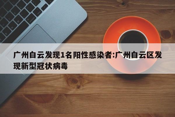 广州白云发现1名阳性感染者:广州白云区发现新型冠状病毒