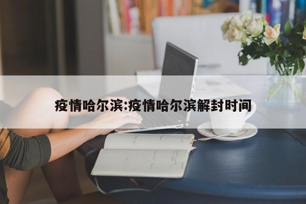 疫情哈尔滨:疫情哈尔滨解封时间