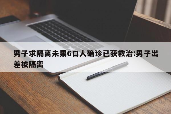 男子求隔离未果6口人确诊已获救治:男子出差被隔离