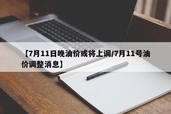【7月11日晚油价或将上调/7月11号油价调整消息】
