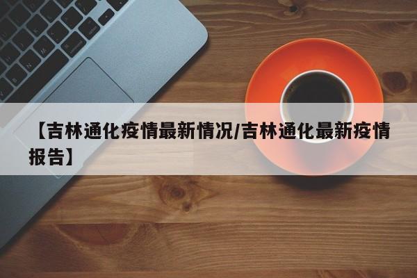 【吉林通化疫情最新情况/吉林通化最新疫情报告】