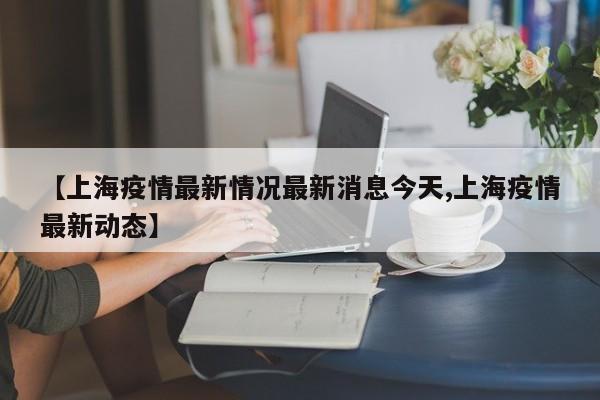 【上海疫情最新情况最新消息今天,上海疫情最新动态】