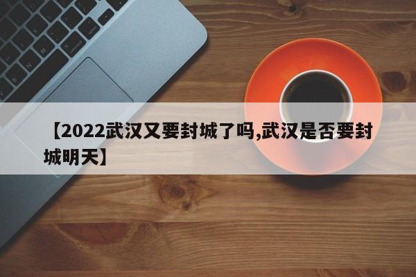 【2022武汉又要封城了吗,武汉是否要封城明天】