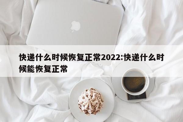 快递什么时候恢复正常2022:快递什么时候能恢复正常