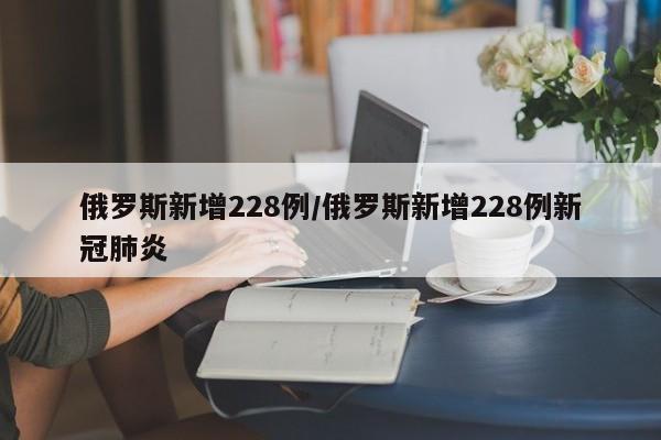 俄罗斯新增228例/俄罗斯新增228例新冠肺炎